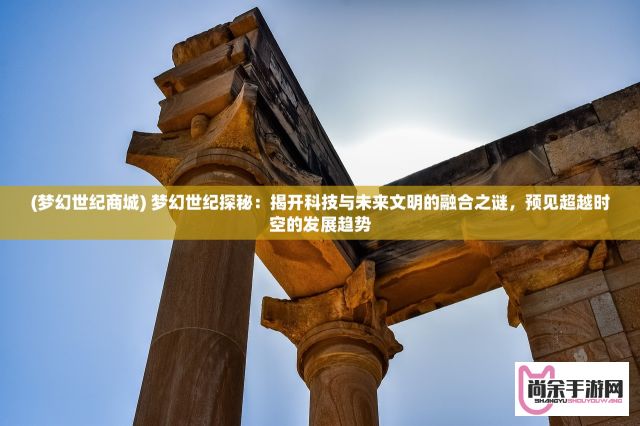 (梦幻世纪商城) 梦幻世纪探秘：揭开科技与未来文明的融合之谜，预见超越时空的发展趋势